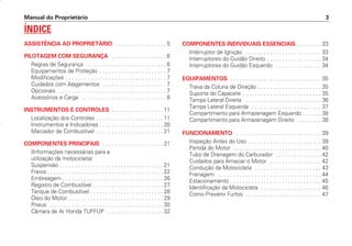 Manual do Proprietário 3
ÍNDICE
ASSISTÊNCIA AO PROPRIETÁRIO . . . . . . . . . . . . . . . . . 5
PILOTAGEM COM SEGURANÇA . . . . . . . . . . . . . . . . . . 6
Regras de Segurança . . . . . . . . . . . . . . . . . . . . . . . . . . 6
Equipamentos de Proteção . . . . . . . . . . . . . . . . . . . . . . 7
Modificações . . . . . . . . . . . . . . . . . . . . . . . . . . . . . . . . . 7
Cuidados com Alagamentos . . . . . . . . . . . . . . . . . . . . . 7
Opcionais . . . . . . . . . . . . . . . . . . . . . . . . . . . . . . . . . . . . 7
Acessórios e Carga . . . . . . . . . . . . . . . . . . . . . . . . . . . . 8
INSTRUMENTOS E CONTROLES . . . . . . . . . . . . . . . . . 11
Localização dos Controles . . . . . . . . . . . . . . . . . . . . . . 11
Instrumentos e Indicadores . . . . . . . . . . . . . . . . . . . . . 20
Marcador de Combustível . . . . . . . . . . . . . . . . . . . . . . 21
COMPONENTES PRINCIPAIS . . . . . . . . . . . . . . . . . . . . 21
(Informações necessárias para a
utilização da motocicleta)
Suspensão . . . . . . . . . . . . . . . . . . . . . . . . . . . . . . . . . . 21
Freios . . . . . . . . . . . . . . . . . . . . . . . . . . . . . . . . . . . . . . 22
Embreagem . . . . . . . . . . . . . . . . . . . . . . . . . . . . . . . . . 26
Registro de Combustível . . . . . . . . . . . . . . . . . . . . . . . 27
Tanque de Combustível . . . . . . . . . . . . . . . . . . . . . . . . 28
Óleo do Motor . . . . . . . . . . . . . . . . . . . . . . . . . . . . . . . 29
Pneus . . . . . . . . . . . . . . . . . . . . . . . . . . . . . . . . . . . . . 30
Câmara de Ar Honda TUFFUP . . . . . . . . . . . . . . . . . . . 32
COMPONENTES INDIVIDUAIS ESSENCIAIS . . . . . . . . 33
Interruptor de Ignição . . . . . . . . . . . . . . . . . . . . . . . . . 33
Interruptores do Guidão Direito . . . . . . . . . . . . . . . . . . 34
Interruptores do Guidão Esquerdo . . . . . . . . . . . . . . . 34
EQUIPAMENTOS . . . . . . . . . . . . . . . . . . . . . . . . . . . . . . 35
Trava da Coluna de Direção . . . . . . . . . . . . . . . . . . . . . 35
Suporte do Capacete . . . . . . . . . . . . . . . . . . . . . . . . . . 35
Tampa Lateral Direita . . . . . . . . . . . . . . . . . . . . . . . . . 36
Tampa Lateral Esquerda . . . . . . . . . . . . . . . . . . . . . . . 37
Compartimento para Armazenagem Esquerdo . . . . . . 38
Compartimento para Armazenagem Direito . . . . . . . . 38
FUNCIONAMENTO . . . . . . . . . . . . . . . . . . . . . . . . . . . . 39
Inspeção Antes do Uso . . . . . . . . . . . . . . . . . . . . . . . . 39
Partida do Motor . . . . . . . . . . . . . . . . . . . . . . . . . . . . . 40
Tubo de Drenagem do Carburador . . . . . . . . . . . . . . . 42
Cuidados para Amaciar o Motor . . . . . . . . . . . . . . . . . 42
Condução da Motocicleta . . . . . . . . . . . . . . . . . . . . . . 43
Frenagem . . . . . . . . . . . . . . . . . . . . . . . . . . . . . . . . . . 44
Estacionamento . . . . . . . . . . . . . . . . . . . . . . . . . . . . . . 45
Identificação da Motocicleta . . . . . . . . . . . . . . . . . . . . 46
Como Prevenir Furtos . . . . . . . . . . . . . . . . . . . . . . . . . 47
D2203-MAN-0319/KSE/2003/16ª 29.01.2003 08:57 Page 3
 