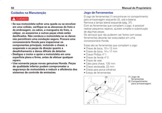 Jogo de Ferramentas
O jogo de ferramentas (1) encontra-se no compartimento
para armazenagem esquerdo (2), sob a bateria.
Remova a tampa lateral esquerda (pág. 37).
Com as ferramentas que compõem o jogo, é possível
realizar pequenos reparos, ajustes simples e substituição
de algumas peças.
Os serviços que não puderem ser feitos com essas
ferramentas deverão ser executados em uma
concessionária Honda.
Estas são as ferramentas que compõem o jogo:
• Chave de boca, 10 x 12 mm
• Chave de boca, 14 x 17 mm
• Chave Phillips nº 1
• Chave de fenda nº 3
• Chave de vela
• Cabo para chave, 120 mm
• Chave sextavada, 22 mm
• Chave para porca cilíndrica
• Estojo de ferramentas
Manual do Proprietário
50
Cuidados na Manutenção
c
• Se sua motocicleta sofrer uma queda ou se envolver
em uma colisão, verifique se as alavancas do freio e
da embreagem, os cabos, a mangueira do freio, o
cáliper, os acessórios e outras peças vitais estão
danificados. Não conduza a motocicleta se os danos
não permitirem uma condução segura. Procure uma
concessionária Honda para inspecionar os
componentes principais, incluindo o chassi, a
suspensão e as peças da direção quanto a
desalinhamento e danos difíceis de detectar.
• Desligue o motor e apóie a motocicleta em uma
superfície plana e firme, antes de efetuar qualquer
reparo.
• Use somente peças novas genuínas Honda. Peças
de qualidade inferior podem comprometer a
segurança da motocicleta e reduzir a eficiência dos
sistemas de controle de emissões.
(1)
(2) (1) Jogo de
ferramentas
(2) Compartimento
para armazenagem
D2203-MAN-0319/KSE/2003/16ª 29.01.2003 08:57 Page 50
 