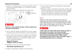 7. Ligue o motor e deixe-o funcionando em marcha lenta
por meio minuto.
8. Desligue o motor e, após alguns segundos, verifique se o
nível do óleo atinge a marca superior da vareta medidora,
com a motocicleta em posição vertical, numa superfície
nivelada. Se necessário, complete o nível de óleo.
Certifique-se de que não haja vazamentos de óleo.
NOTA
Descarte o óleo usado respeitando as regras de
preservação do meio ambiente. Sugerimos que o óleo
usado seja colocado em um recipiente selado e levado
para o posto de reciclagem mais próximo. Não jogue o
óleo usado em ralos de esgoto ou no solo.
c
O óleo usado do motor pode causar câncer na pele, se
permanecer em contato com ela por períodos
prolongados. Entretanto, esse perigo só existe se o
óleo for manuseado diariamente. Mesmo assim,
aconselhamos lavar bem as mãos com sabão e água, o
mais rápido possível, após o manuseio.
Manual do Proprietário 53
1. Coloque um recipiente sob o motor para coletar o óleo e
remova o bujão de drenagem (1), a mola (2) e a tela do
filtro de óleo (3).
2. Remova a tampa/vareta medidora do nível de óleo.
c
O óleo e o motor estarão quentes. Tenha cuidado para
não sofrer queimaduras.
3. Com a chave de ignição na posição OFF, acione o pedal
de partida várias vezes para drenar o óleo remanescente.
4. Lave a tela do filtro de óleo com solvente não inflamável.
Certifique-se de que o anel de vedação esteja em boas
condições. Substitua-o, se necessário. Instale a tela, a
mola e o bujão de drenagem.
Bujão de drenagem
TORQUE: 15 N.m (1,5 kg.m)
5. Abasteça o motor com o óleo recomendado.
Quantidade especificada: 0,9 
6. Instale a tampa/vareta medidora do nível de óleo.
(2)
(3) (2) Mola
(3) Tela do filtro de
óleo
D2203-MAN-0319/KSE/2003/16ª 29.01.2003 08:57 Page 53
 