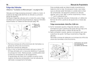 Manual do Proprietário
56
Folga das Válvulas
(Observe “Cuidados na Manutenção”, na página 50.)
Válvulas com folga excessiva provocam ruídos no motor. A
ausência de folga pode danificar as válvulas ou provocar
perda de potência.
Verifique a folga das válvulas com o motor frio, pois a folga
se altera com o aumento de temperatura. Siga os intervalos
especificados na Tabela de Manutenção (pág. 48).
1. Remova a tampa do orifício da árvore de manivelas e a
tampa do orifício de sincronismo.
2. Remova a tampa do cabeçote.
3. Gire o rotor no sentido anti-horário até que a marca “T”
(2) fique alinhada com a marca de referência (1) gravada
na carcaça do motor. Nesta posição, o pistão pode estar
na fase de compressão ou de escapamento.
O ajuste deve ser feito com o pistão no ponto morto
superior da fase de compressão e com as válvulas de
admissão e escapamento fechadas.
Esta condição pode ser determinada movendo-se os
balancins com a mão. Se estiverem livres, isso indica
que as válvulas estão fechadas e o pistão está na fase
de compressão. Se estiverem presos e as válvulas
abertas, gire o rotor 360° e alinhe novamente a marca
“T” com a referência fixa.
4. Verifique a folga das válvulas introduzindo um cálibre de
lâminas (5) entre o parafuso de ajuste (3) e a haste das
válvulas.
Folga recomendada: Adm/Esc: 0,08 mm
5. Se for necessário ajustar a folga das válvulas, solte a
contraporca e gire o parafuso de ajuste até que haja uma
pequena pressão sobre o cálibre de lâminas (5).
6. Após completar o ajuste, aperte a contraporca sem girar
o parafuso de ajuste. Verifique novamente a folga das
válvulas.
Reinstale a tampa do cabeçote e as tampas do orifício da
árvore de manivelas e de sincronismo.
(1) Marca de
referência
(2) Marca “T”
(1)
(2)
(3)
(4)
(5)
(3) Parafuso de ajuste
(4) Contraporca
(5) Cálibre de lâminas
D2203-MAN-0319/KSE/2003/16ª 29.01.2003 08:57 Page 56
 