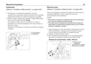 Marcha Lenta
(Observe “Cuidados na Manutenção”, na página 50.)
Para uma regulagem precisa da rotação da marcha lenta, é
necessário aquecer o motor. Alguns minutos de
funcionamento são suficientes.
NOTA
• Não tente compensar problemas de outros sistemas
por meio do ajuste da marcha lenta.
• Consulte sua concessionária Honda para ajustes do
carburador programados regularmente, que incluem
limpeza, inspeção e ajuste.
1. Ligue e aqueça o motor até atingir a temperatura normal
de funcionamento. Coloque a transmissão em ponto
morto e apóie a motocicleta no cavalete central.
2. Acople um tacômetro ao motor.
3. Gire o parafuso de aceleração (1) no sentido desejado
para obter a rotação da marcha lenta especificada.
Rotação da marcha lenta: 1.400 ± 100 rpm
Manual do Proprietário 57
Acelerador
(Observe “Cuidados na Manutenção”, na página 50.)
1. Verifique se a manopla do acelerador funciona
suavemente, da posição totalmente aberta até a posição
totalmente fechada, em todas as posições do guidão.
2. Meça a folga no flange da manopla. A folga-padrão deve
ser de aproximadamente 2 – 6 mm.
Para ajustar a folga, solte a contraporca (1) e gire o
ajustador (2) no sentido desejado a fim de aumentar ou
diminuir a folga.
Reaperte a contraporca e verifique novamente a folga da
manopla.
(1)
(2)
(1) Contraporca
(2) Ajustador
(1) Parafuso de
aceleração
(A) Aumenta a rotação
(B) Diminui a rotação
(A)
(1)
(B)
D2203-MAN-0319/KSE/2003/16ª 29.01.2003 08:57 Page 57
 