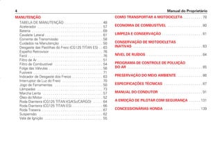 Manual do Proprietário
4
MANUTENÇÃO
TABELA DE MANUTENÇÃO . . . . . . . . . . . . . . . . . . . . 48
Acelerador . . . . . . . . . . . . . . . . . . . . . . . . . . . . . . . . . . 57
Bateria . . . . . . . . . . . . . . . . . . . . . . . . . . . . . . . . . . . . . 69
Cavalete Lateral . . . . . . . . . . . . . . . . . . . . . . . . . . . . . . 61
Corrente de Transmissão . . . . . . . . . . . . . . . . . . . . . . 58
Cuidados na Manutenção . . . . . . . . . . . . . . . . . . . . . . 50
Desgaste das Pastilhas do Freio (CG125 TITAN ES) . . 63
Espelho Retrovisor . . . . . . . . . . . . . . . . . . . . . . . . . . . 76
Farol . . . . . . . . . . . . . . . . . . . . . . . . . . . . . . . . . . . . . . . 76
Filtro de Ar . . . . . . . . . . . . . . . . . . . . . . . . . . . . . . . . . . 51
Filtro de Combustível . . . . . . . . . . . . . . . . . . . . . . . . . 54
Folga das Válvulas . . . . . . . . . . . . . . . . . . . . . . . . . . . . 56
Fusíveis . . . . . . . . . . . . . . . . . . . . . . . . . . . . . . . . . . . . 71
Indicador de Desgaste dos Freios . . . . . . . . . . . . . . . . 63
Interruptor da Luz do Freio . . . . . . . . . . . . . . . . . . . . . 70
Jogo de Ferramentas . . . . . . . . . . . . . . . . . . . . . . . . . 50
Lâmpadas . . . . . . . . . . . . . . . . . . . . . . . . . . . . . . . . . . 73
Marcha Lenta . . . . . . . . . . . . . . . . . . . . . . . . . . . . . . . 57
Óleo do Motor . . . . . . . . . . . . . . . . . . . . . . . . . . . . . . . 52
Roda Dianteira (CG125 TITAN KS/KSE/CARGO) . . . . . 64
Roda Dianteira (CG125 TITAN ES) . . . . . . . . . . . . . . . . 66
Roda Traseira . . . . . . . . . . . . . . . . . . . . . . . . . . . . . . . . 67
Suspensão . . . . . . . . . . . . . . . . . . . . . . . . . . . . . . . . . 62
Vela de Ignição . . . . . . . . . . . . . . . . . . . . . . . . . . . . . . 55
COMO TRANSPORTAR A MOTOCICLETA . . . . . . . . . . 78
ECONOMIA DE COMBUSTÍVEL . . . . . . . . . . . . . . . . . . 80
LIMPEZA E CONSERVAÇÃO . . . . . . . . . . . . . . . . . . . . . 81
CONSERVAÇÃO DE MOTOCICLETAS
INATIVAS . . . . . . . . . . . . . . . . . . . . . . . . . . . . . . . . . . . . 83
NÍVEL DE RUÍDOS . . . . . . . . . . . . . . . . . . . . . . . . . . . . . 84
PROGRAMA DE CONTROLE DE POLUIÇÃO
DO AR . . . . . . . . . . . . . . . . . . . . . . . . . . . . . . . . . . . . . . . 85
PRESERVAÇÃO DO MEIO AMBIENTE . . . . . . . . . . . . . 86
ESPECIFICAÇÕES TÉCNICAS . . . . . . . . . . . . . . . . . . . . 87
MANUAL DO CONDUTOR . . . . . . . . . . . . . . . . . . . . . . 91
A EMOÇÃO DE PILOTAR COM SEGURANÇA . . . . . . 131
CONCESSIONÁRIAS HONDA . . . . . . . . . . . . . . . . . . . 139
D2203-MAN-0319/KSE/2003/16ª 29.01.2003 08:57 Page 4
 