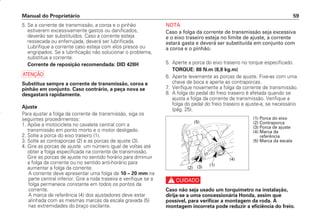 NOTA
Caso a folga da corrente de transmissão seja excessiva
e o eixo traseiro esteja no limite de ajuste, a corrente
estará gasta e deverá ser substituída em conjunto com
a coroa e o pinhão.
5. Aperte a porca do eixo traseiro no torque especificado.
TORQUE: 88 N.m (8,8 kg.m)
6. Aperte levemente as porcas de ajuste. Fixe-as com uma
chave de boca e aperte as contraporcas.
7. Verifique novamente a folga da corrente de transmissão.
8. A folga do pedal do freio traseiro é afetada quando se
ajusta a folga da corrente de transmissão. Verifique a
folga do pedal do freio traseiro e ajuste-a, se necessário
(pág. 25).
c
Caso não seja usado um torquímetro na instalação,
dirija-se a uma concessionária Honda, assim que
possível, para verificar a montagem da roda. A
montagem incorreta pode reduzir a eficiência do freio.
Manual do Proprietário 59
5. Se a corrente de transmissão, a coroa e o pinhão
estiverem excessivamente gastos ou danificados,
deverão ser substituídos. Caso a corrente esteja
ressecada ou enferrujada, deverá ser lubrificada.
Lubrifique a corrente caso esteja com elos presos ou
engripados. Se a lubrificação não solucionar o problema,
substitua a corrente.
Corrente de reposição recomendada: DID 428H
a
Substitua sempre a corrente de transmissão, coroa e
pinhão em conjunto. Caso contrário, a peça nova se
desgastará rapidamente.
Ajuste
Para ajustar a folga da corrente de transmissão, siga os
seguintes procedimentos:
1. Apóie a motocicleta no cavalete central com a
transmissão em ponto morto e o motor desligado.
2. Solte a porca do eixo traseiro (1).
3. Solte as contraporcas (2) e as porcas de ajuste (3).
4. Gire as porcas de ajuste um número igual de voltas até
obter a folga especificada na corrente de transmissão.
Gire as porcas de ajuste no sentido horário para diminuir
a folga da corrente ou no sentido anti-horário para
aumentar a folga da corrente.
A corrente deve apresentar uma folga de 10 – 20 mm na
parte central inferior. Gire a roda traseira e verifique se a
folga permanece constante em todos os pontos da
corrente.
A marca de referência (4) dos ajustadores deve estar
alinhada com as mesmas marcas da escala gravada (5)
nas extremidades do braço oscilante.
(4)
(1)
(5)
(3)
(2)
(1) Porca do eixo
(2) Contraporca
(3) Porca de ajuste
(4) Marca de
referência
(5) Marca da escala
D2203-MAN-0319/KSE/2003/16ª 29.01.2003 08:57 Page 59
 