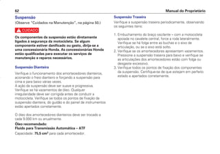 Manual do Proprietário
62
Suspensão
(Observe “Cuidados na Manutenção”, na página 50.)
c
Os componentes da suspensão estão diretamente
ligados à segurança da motocicleta. Se algum
componente estiver danificado ou gasto, dirija-se a
uma concessionária Honda. As concessionárias Honda
estão qualificadas para executar os serviços de
manutenção e reparos necessários.
Suspensão Dianteira
Verifique o funcionamento dos amortecedores dianteiros,
acionando o freio dianteiro e forçando a suspensão para
cima e para baixo várias vezes.
A ação da suspensão deve ser suave e progressiva.
Verifique se há vazamentos de óleo. Qualquer
irregularidade deve ser corrigida antes de conduzir a
motocicleta. Verifique se todos os pontos de fixação da
suspensão dianteira, do guidão e do painel de instrumentos
estão apertados corretamente.
O óleo dos amortecedores dianteiros deve ser trocado a
cada 9.000 km ou anualmente.
Óleo recomendado:
Fluido para Transmissão Automática – ATF
Capacidade: 75,5 cm3
para cada amortecedor.
Suspensão Traseira
Verifique a suspensão traseira periodicamente, observando
os seguintes itens:
1. Embuchamento do braço oscilante – com a motocicleta
apoiada no cavalete central, force a roda lateralmente.
Verifique se há folga entre as buchas e o eixo de
articulação, ou se o eixo está solto.
2. Verifique se os amortecedores apresentam vazamentos.
Pressione a suspensão traseira para baixo e verifique se
as articulações dos amortecedores estão com folga ou
desgaste excessivo.
3. Verifique todos os pontos de fixação dos componentes
da suspensão. Certifique-se de que estejam em perfeito
estado e apertados corretamente.
D2203-MAN-0319/KSE/2003/16ª 29.01.2003 08:57 Page 62
 