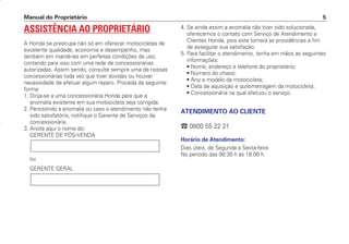 Manual do Proprietário 5
ASSISTÊNCIA AO PROPRIETÁRIO
A Honda se preocupa não só em oferecer motocicletas de
excelente qualidade, economia e desempenho, mas
também em mantê-las em perfeitas condições de uso,
contando para isso com uma rede de concessionárias
autorizadas. Assim sendo, consulte sempre uma de nossas
concessionárias toda vez que tiver dúvidas ou houver
necessidade de efetuar algum reparo. Proceda da seguinte
forma:
1. Dirija-se a uma concessionária Honda para que a
anomalia existente em sua motocicleta seja corrigida.
2. Persistindo a anomalia ou caso o atendimento não tenha
sido satisfatório, notifique o Gerente de Serviços da
concessionária.
3. Anote aqui o nome do:
GERENTE DE PÓS-VENDA
ou
GERENTE GERAL
4. Se ainda assim a anomalia não tiver sido solucionada,
oferecemos o contato com Serviço de Atendimento a
Clientes Honda, pois este tomará as providências a fim
de assegurar sua satisfação.
5. Para facilitar o atendimento, tenha em mãos as seguintes
informações:
• Nome, endereço e telefone do proprietário;
• Número do chassi;
• Ano e modelo da motocicleta;
• Data de aquisição e quilometragem da motocicleta;
• Concessionária na qual efetuou o serviço.
ATENDIMENTO AO CLIENTE
 0800 55 22 21
Horário de Atendimento:
Dias úteis, de Segunda a Sexta-feira
No período das 08:30 h às 18:00 h.
D2203-MAN-0319/KSE/2003/16ª 29.01.2003 08:57 Page 5
 