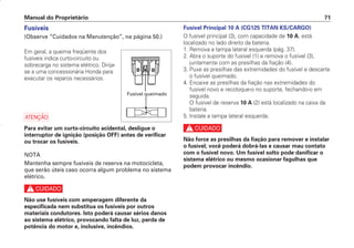Fusível Principal 10 A (CG125 TITAN KS/CARGO)
O fusível principal (3), com capacidade de 10 A, está
localizado no lado direito da bateria.
1. Remova a tampa lateral esquerda (pág. 37).
2. Abra o suporte do fusível (1) e remova o fusível (3),
juntamente com as presilhas da fiação (4).
3. Puxe as presilhas das extremidades do fusível e descarte
o fusível queimado.
4. Encaixe as presilhas da fiação nas extremidades do
fusível novo e recoloque-o no suporte, fechando-o em
seguida.
O fusível de reserva 10 A (2) está localizado na caixa da
bateria.
5. Instale a tampa lateral esquerda.
c
Não force as presilhas da fiação para remover e instalar
o fusível; você poderá dobrá-las e causar mau contato
com o fusível novo. Um fusível solto pode danificar o
sistema elétrico ou mesmo ocasionar fagulhas que
podem provocar incêndio.
Manual do Proprietário 71
Fusíveis
(Observe “Cuidados na Manutenção”, na página 50.)
Em geral, a queima freqüente dos
fusíveis indica curto-circuito ou
sobrecarga no sistema elétrico. Dirija-
se a uma concessionária Honda para
executar os reparos necessários.
a
Para evitar um curto-circuito acidental, desligue o
interruptor de ignição (posição OFF) antes de verificar
ou trocar os fusíveis.
NOTA
Mantenha sempre fusíveis de reserva na motocicleta,
que serão úteis caso ocorra algum problema no sistema
elétrico.
c
Não use fusíveis com amperagem diferente da
especificada nem substitua os fusíveis por outros
materiais condutores. Isto poderá causar sérios danos
ao sistema elétrico, provocando falta de luz, perda de
potência do motor e, inclusive, incêndios.
Fusível queimado
D2203-MAN-0319/KSE/2003/16ª 29.01.2003 08:57 Page 71
 