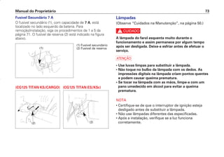 Lâmpadas
(Observe “Cuidados na Manutenção”, na página 50.)
c
A lâmpada do farol esquenta muito durante o
funcionamento e assim permanece por algum tempo
após ser desligada. Deixe-a esfriar antes de efetuar o
serviço.
a
• Use luvas limpas para substituir a lâmpada.
• Não toque no bulbo da lâmpada com os dedos. As
impressões digitais na lâmpada criam pontos quentes
e podem causar queima prematura.
• Se tocar na lâmpada com as mãos, limpe-a com um
pano umedecido em álcool para evitar a queima
prematura.
NOTA
• Certifique-se de que o interruptor de ignição esteja
desligado antes de substituir a lâmpada.
• Não use lâmpadas diferentes das especificadas.
• Após a instalação, verifique se a luz funciona
corretamente.
Manual do Proprietário 73
Fusível Secundário 7 A
O fusível secundário (1), com capacidade de 7 A, está
localizado no lado esquerdo da bateria. Para
remoção/instalação, siga os procedimentos de 1 a 5 da
página 71. O fusível de reserva (2) está indicado na figura
abaixo.
(CG125 TITAN KS/CARGO) (CG125 TITAN ES/KSE)
(1)
(1) Fusível secundário
(2) Fusível de reserva
(2) (2)
D2203-MAN-0319/KSE/2003/16ª 29.01.2003 08:57 Page 73
 