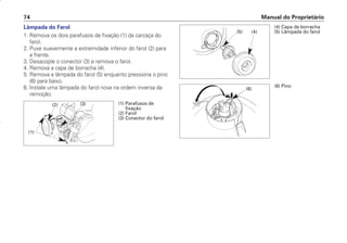 Manual do Proprietário
74
Lâmpada do Farol
1. Remova os dois parafusos de fixação (1) da carcaça do
farol.
2. Puxe suavemente a extremidade inferior do farol (2) para
a frente.
3. Desacople o conector (3) e remova o farol.
4. Remova a capa de borracha (4).
5. Remova a lâmpada do farol (5) enquanto pressiona o pino
(6) para baixo.
6. Instale uma lâmpada do farol nova na ordem inversa da
remoção.
(1) Parafusos de
fixação
(2) Farol
(3) Conector do farol
(2) (3)
(1)
(4) Capa de borracha
(5) Lâmpada do farol
(5) (4)
(6) Pino
(6)
D2203-MAN-0319/KSE/2003/16ª 29.01.2003 08:57 Page 74
 