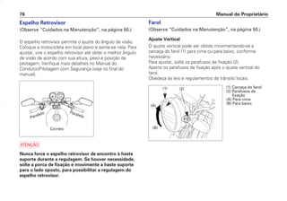 Espelho Retrovisor
(Observe “Cuidados na Manutenção”, na página 50.)
O espelho retrovisor permite o ajuste do ângulo de visão.
Coloque a motocicleta em local plano e sente-se nela. Para
ajustar, vire o espelho retrovisor até obter o melhor ângulo
de visão de acordo com sua altura, peso e posição de
pilotagem. Verifique mais detalhes no Manual do
Condutor/Pilotagem com Segurança (veja no final do
manual).
a
Nunca force o espelho retrovisor de encontro à haste
suporte durante a regulagem. Se houver necessidade,
solte a porca de fixação e movimente a haste suporte
para o lado oposto, para possibilitar a regulagem do
espelho retrovisor.
Farol
(Observe “Cuidados na Manutenção”, na página 50.)
Ajuste Vertical
O ajuste vertical pode ser obtido movimentando-se a
carcaça do farol (1) para cima ou para baixo, conforme
necessário.
Para ajustar, solte os parafusos de fixação (2).
Aperte os parafusos de fixação após o ajuste vertical do
farol.
Obedeça às leis e regulamentos de trânsito locais.
Manual do Proprietário
76
Paralelo
Correto
Paralelo
(1) Carcaça do farol
(2) Parafusos de
fixação
(A) Para cima
(B) Para baixo
(A)
(1) (2)
(B)
D2203-MAN-0319/KSE/2003/16ª 29.01.2003 08:57 Page 76
 
