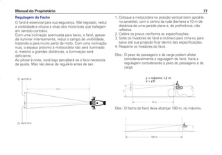 Regulagem do Facho
O farol é essencial para sua segurança. Mal regulado, reduz
a visibilidade e ofusca a visão dos motoristas que trafegam
em sentido contrário.
Com uma inclinação acentuada para baixo, o farol, apesar
de iluminar intensamente, reduz o campo de visibilidade,
trazendo-o para muito perto da moto. Com uma inclinação
nula, o espaço próximo à motocicleta não será iluminado
e, mesmo a grandes distâncias, a iluminação será
deficiente.
Ao pilotar à noite, você logo perceberá se o farol necessita
de ajuste. Mas não deixe de regulá-lo antes de sair.
1. Coloque a motocicleta na posição vertical (sem apoiá-la
no cavalete), com o centro da roda dianteira a 10 m de
distância de uma parede plana e, de preferência, não
refletiva.
2. Calibre os pneus conforme as especificações.
3. Solte os fixadores do farol e incline-o para cima ou para
baixo até sua projeção ficar dentro das especificações.
4. Reaperte os fixadores do farol.
Obs.: O peso do passageiro e da carga podem afetar
consideravelmente a regulagem do farol. Varie a
regulagem considerando o peso do passageiro e da
carga.
Manual do Proprietário 77
Obs.: O facho do farol deve alcançar 100 m, no máximo.
y = máximo 1,2 m
x  y/5
D2203-MAN-0319/KSE/2003/16ª 29.01.2003 08:57 Page 77
 