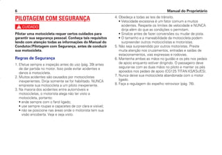 4. Obedeça a todas as leis de trânsito.
• Velocidade excessiva é um fator comum a muitos
acidentes. Respeite os limites de velocidade e NUNCA
dirija além do que as condições o permitam.
• Sinalize antes de fazer conversões ou mudar de pista.
• O tamanho e a maneabilidade da motocicleta podem
surpreender outros motociclistas e motoristas.
5. Não seja surpreendido por outros motoristas. Preste
muita atenção nos cruzamentos, entradas e saídas de
estacionamentos, vias expressas e rodovias.
6. Mantenha ambas as mãos no guidão e os pés nos pedais
de apoio enquanto estiver dirigindo. O passageiro deve
segurar-se com as duas mãos no piloto e manter os pés
apoiados nos pedais de apoio (CG125 TITAN KS/KSE/ES).
7. Nunca deixe sua motocicleta abandonada com o motor
ligado.
8. Faça a regulagem do espelho retrovisor (pág. 76).
Manual do Proprietário
6
PILOTAGEM COM SEGURANÇA
c
Pilotar uma motocicleta requer certos cuidados para
garantir sua segurança pessoal. Conheça tais requisitos
lendo com atenção todas as informações do Manual do
Condutor/Pilotagem com Segurança, antes de conduzir
sua motocicleta.
Regras de Segurança
1. Efetue sempre a inspeção antes do uso (pág. 39) antes
de dar partida no motor. Isso pode evitar acidentes e
danos à motocicleta.
2. Muitos acidentes são causados por motociclistas
inexperientes. Dirija somente se for habilitado. NUNCA
empreste sua motocicleta a um piloto inexperiente.
3. Na maioria dos acidentes entre automóveis e
motocicletas, o motorista alega não ter visto a
motocicleta, portanto:
• ande sempre com o farol ligado;
• use sempre roupas e capacetes de cor clara e visível;
• não se posicione nas áreas onde o motorista tem sua
visão encoberta. Veja e seja visto.
D2203-MAN-0319/KSE/2003/16ª 29.01.2003 08:57 Page 6
 