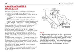COMO TRANSPORTAR A
MOTOCICLETA
Se utilizar um caminhão ou carreta para transportar sua
motocicleta Honda, siga as instruções abaixo.
– Use uma rampa para colocar a motocicleta no veículo de
transporte.
– Certifique-se de que o registro de combustível esteja
fechado.
– Mantenha a motocicleta na posição vertical, utilizando
cintas de fixação apropriadas. Não utilize cordas, pois estas
podem se soltar, o que causaria a queda da motocicleta.
– Mantenha a transmissão engrenada durante o transporte.
Para manter a motocicleta firmemente no lugar, apóie a
roda dianteira na frente da caçamba do veículo de
transporte. Prenda as extremidades inferiores das duas
cintas de fixação nos ganchos do veículo. Prenda as
extremidades superiores das cintas no guidão (uma no lado
direito e a outra no lado esquerdo), próximo ao garfo.
Certifique-se de que as cintas de fixação não estejam em
contato com os cabos de controle, carenagens ou fiação
elétrica.
Aperte ambas as cintas até que a suspensão dianteira fique
parcialmente comprimida (metade de seu curso mínimo).
Uma pressão excessiva é desnecessária e poderá causar
danos aos retentores dos garfos. Trave as cintas de modo a
não se soltarem durante o percurso.
Use outra cinta de fixação para evitar que a traseira da
motocicleta se movimente.
Não transporte a motocicleta deitada. Isso poderá danificá-
la, além de causar vazamento de combustível, o que é
muito perigoso.
NOTA
A Moto Honda da Amazônia Ltda. não é responsável
pelo frete, estadia do condutor e do veículo, por danos
durante improvisos emergenciais ou quando houver
necessidade de transporte da motocicleta para
assistência técnica devido a pane que impossibilite a
locomoção ou para execução das revisões periódicas
estipuladas no plano de Manutenção Preventiva.
Manual do Proprietário
78
(Figura somente
para referência)
D2203-MAN-0319/KSE/2003/16ª 29.01.2003 08:57 Page 78
 