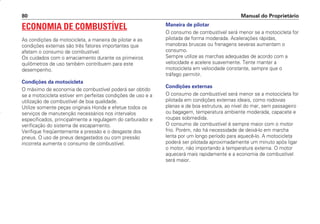 ECONOMIA DE COMBUSTÍVEL
As condições da motocicleta, a maneira de pilotar e as
condições externas são três fatores importantes que
afetam o consumo de combustível.
Os cuidados com o amaciamento durante os primeiros
quilômetros de uso também contribuem para este
desempenho.
Condições da motocicleta
O máximo de economia de combustível poderá ser obtido
se a motocicleta estiver em perfeitas condições de uso e a
utilização de combustível de boa qualidade.
Utilize somente peças originais Honda e efetue todos os
serviços de manutenção necessários nos intervalos
especificados, principalmente a regulagem do carburador e
verificação do sistema de escapamento.
Verifique freqüentemente a pressão e o desgaste dos
pneus. O uso de pneus desgastados ou com pressão
incorreta aumenta o consumo de combustível.
Maneira de pilotar
O consumo de combustível será menor se a motocicleta for
pilotada de forma moderada. Acelerações rápidas,
manobras bruscas ou frenagens severas aumentam o
consumo.
Sempre utilize as marchas adequadas de acordo com a
velocidade e acelere suavemente. Tente manter a
motocicleta em velocidade constante, sempre que o
tráfego permitir.
Condições externas
O consumo de combustível será menor se a motocicleta for
pilotada em condições externas ideais, como rodovias
planas e de boa estrutura, ao nível do mar, sem passageiro
ou bagagem, temperatura ambiente moderada, capacete e
roupas sobmedida.
O consumo de combustível é sempre maior com o motor
frio. Porém, não há necessidade de deixá-lo em marcha
lenta por um longo período para aquecê-lo. A motocicleta
poderá ser pilotada aproximadamente um minuto após ligar
o motor, não importando a temperatura externa. O motor
aquecerá mais rapidamente e a economia de combustível
será maior.
Manual do Proprietário
80
D2203-MAN-0319/KSE/2003/16ª 29.01.2003 08:57 Page 80
 