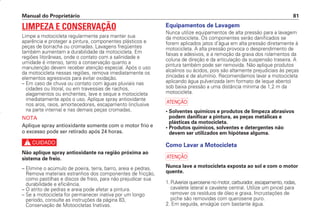Manual do Proprietário 81
LIMPEZA E CONSERVAÇÃO
Limpe a motocicleta regularmente para manter sua
aparência e proteger a pintura, componentes plásticos e
peças de borracha ou cromadas. Lavagens freqüentes
também aumentam a durabilidade da motocicleta. Em
regiões litorâneas, onde o contato com a salinidade e
umidade é intenso, tanto a conservação quanto a
manutenção devem receber atenção especial. Após o uso
da motocicleta nessas regiões, remova imediatamente os
elementos agressivos para evitar oxidação.
– Em caso de chuva ou contato com águas pluviais nas
cidades ou litoral, ou em travessias de riachos,
alagamentos ou enchentes, lave e seque a motocicleta
imediatamente após o uso. Aplique spray antioxidante
nos aros, raios, amortecedores, escapamento (inclusive
na parte interna) e nas demais peças cromadas.
NOTA
Aplique spray antioxidante somente com o motor frio e
o excesso pode ser retirado após 24 horas.
c
Não aplique spray antioxidante na região próxima ao
sistema de freio.
– Elimine o acúmulo de poeira, terra, barro, areia e pedras.
Remova materiais estranhos dos componentes de fricção,
como pastilhas e discos de freio, para não prejudicar sua
durabilidade e eficiência.
– O atrito de pedras e areia pode afetar a pintura.
– Se a motocicleta for permanecer inativa por um longo
período, consulte as instruções da página 83,
Conservação de Motocicletas Inativas.
Equipamentos de Lavagem
Nunca utilize equipamentos de alta pressão para a lavagem
da motocicleta. Os componentes serão danificados se
forem aplicados jatos d’água em alta pressão diretamente à
motocicleta. A alta pressão provoca o desprendimento de
faixas e adesivos, e a remoção da graxa dos rolamentos da
coluna de direção e da articulação da suspensão traseira. A
pintura também pode ser removida. Não aplique produtos
alcalinos ou ácidos, pois são altamente prejudiciais às peças
zincadas e de alumínio. Recomendamos lavar a motocicleta
aplicando água pulverizada (em formato de leque aberto)
sob baixa pressão a uma distância mínima de 1,2 m da
motocicleta.
a
• Solventes químicos e produtos de limpeza abrasivos
podem danificar a pintura, as peças metálicas e
plásticas da motocicleta.
• Produtos químicos, solventes e detergentes não
devem ser utilizados em hipótese alguma.
Como Lavar a Motocicleta
a
Nunca lave a motocicleta exposta ao sol e com o motor
quente.
1. Pulverize querosene no motor, carburador, escapamento, rodas,
cavalete lateral e cavalete central. Utilize um pincel para
remover os resíduos de óleo e graxa. Incrustações de
piche são removidas com querosene puro.
2. Em seguida, enxágüe com bastante água.
D2203-MAN-0319/KSE/2003/16ª 29.01.2003 08:57 Page 81
 