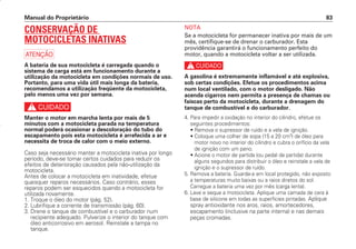 Manual do Proprietário 83
CONSERVAÇÃO DE
MOTOCICLETAS INATIVAS
a
A bateria de sua motocicleta é carregada quando o
sistema de carga está em funcionamento durante a
utilização da motocicleta em condições normais de uso.
Portanto, para uma vida útil mais longa da bateria,
recomendamos a utilização freqüente da motocicleta,
pelo menos uma vez por semana.
c
Manter o motor em marcha lenta por mais de 5
minutos com a motocicleta parada na temperatura
normal poderá ocasionar a descoloração do tubo do
escapamento pois esta motocicleta é arrefecida a ar e
necessita de troca de calor com o meio externo.
Caso seja necessário manter a motocicleta inativa por longo
período, deve-se tomar certos cuidados para reduzir os
efeitos de deterioração causados pela não-utilização da
motocicleta.
Antes de colocar a motocicleta em inatividade, efetue
quaisquer reparos necessários. Caso contrário, esses
reparos podem ser esquecidos quando a motocicleta for
utilizada novamente.
1. Troque o óleo do motor (pág. 52).
2. Lubrifique a corrente de transmissão (pág. 60).
3. Drene o tanque de combustível e o carburador num
recipiente adequado. Pulverize o interior do tanque com
óleo anticorrosivo em aerosol. Reinstale a tampa no
tanque.
NOTA
Se a motocicleta for permanecer inativa por mais de um
mês, certifique-se de drenar o carburador. Esta
providência garantirá o funcionamento perfeito do
motor, quando a motocicleta voltar a ser utilizada.
c
A gasolina é extremamente inflamável e até explosiva,
sob certas condições. Efetue os procedimentos acima
num local ventilado, com o motor desligado. Não
acenda cigarros nem permita a presença de chamas ou
faíscas perto da motocicleta, durante a drenagem do
tanque de combustível e do carburador.
4. Para impedir a oxidação no interior do cilindro, efetue os
seguintes procedimentos:
• Remova o supressor de ruído e a vela de ignição.
• Coloque uma colher de sopa (15 a 20 cm3
) de óleo para
motor novo no interior do cilindro e cubra o orifício da vela
de ignição com um pano.
• Acione o motor de partida (ou pedal de partida) durante
alguns segundos para distribuir o óleo e reinstale a vela de
ignição e o supressor de ruído.
5. Remova a bateria. Guarde-a em local protegido, não exposto
a temperaturas muito baixas ou a raios diretos do sol.
Carregue a bateria uma vez por mês (carga lenta).
6. Lave e seque a motocicleta. Aplique uma camada de cera à
base de silicone em todas as superfícies pintadas. Aplique
spray antioxidante nos aros, raios, amortecedores,
escapamento (inclusive na parte interna) e nas demais
peças cromadas.
D2203-MAN-0319/KSE/2003/16ª 29.01.2003 08:57 Page 83
 