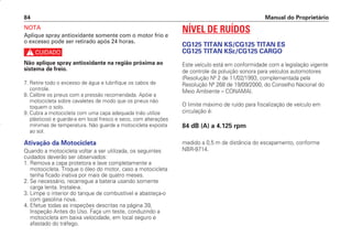 Manual do Proprietário
84
NOTA
Aplique spray antioxidante somente com o motor frio e
o excesso pode ser retirado após 24 horas.
c
Não aplique spray antioxidante na região próxima ao
sistema de freio.
7. Retire todo o excesso de água e lubrifique os cabos de
controle.
8. Calibre os pneus com a pressão recomendada. Apóie a
motocicleta sobre cavaletes de modo que os pneus não
toquem o solo.
9. Cubra a motocicleta com uma capa adequada (não utilize
plásticos) e guarde-a em local fresco e seco, com alterações
mínimas de temperatura. Não guarde a motocicleta exposta
ao sol.
Ativação da Motocicleta
Quando a motocicleta voltar a ser utilizada, os seguintes
cuidados deverão ser observados:
1. Remova a capa protetora e lave completamente a
motocicleta. Troque o óleo do motor, caso a motocicleta
tenha ficado inativa por mais de quatro meses.
2. Se necessário, recarregue a bateria usando somente
carga lenta. Instale-a.
3. Limpe o interior do tanque de combustível e abasteça-o
com gasolina nova.
4. Efetue todas as inspeções descritas na página 39,
Inspeção Antes do Uso. Faça um teste, conduzindo a
motocicleta em baixa velocidade, em local seguro e
afastado do tráfego.
NÍVEL DE RUÍDOS
CG125 TITAN KS/CG125 TITAN ES
CG125 TITAN KSE/CG125 CARGO
Este veículo está em conformidade com a legislação vigente
de controle da poluição sonora para veículos automotores
(Resolução Nº 2 de 11/02/1993, complementada pela
Resolução Nº 268 de 19/09/2000, do Conselho Nacional do
Meio Ambiente – CONAMA).
O limite máximo de ruído para fiscalização de veículo em
circulação é:
84 dB (A) a 4.125 rpm
medido a 0,5 m de distância do escapamento, conforme
NBR-9714.
D2203-MAN-0319/KSE/2003/16ª 29.01.2003 08:57 Page 84
 