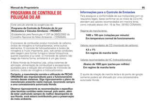 PROGRAMA DE CONTROLE DE
POLUIÇÃO DO AR
O processo de combustão produz monóxido de carbono,
óxidos de nitrogênio e hidrocarbonetos, entre outros
elementos. O controle de hidrocarbonetos e óxidos de
nitrogênio é muito importante, pois, sob certas condições,
eles reagem para formar fumaça e névoa fotoquímica,
quando expostos à luz solar. O monóxido de carbono não
reage da mesma forma, entretanto é um gás tóxico.
A Moto Honda da Amazônia Ltda. utiliza sistemas de
admissão, alimentação de combustível e escapamento
ajustados para a redução das emissões de monóxido de
carbono, óxidos de nitrogênio e hidrocarbonetos.
Portanto, a manutenção correta e utilização de PEÇAS
ORIGINAIS são imprescindíveis para o funcionamento
correto desses sistemas. Siga rigorosamente o plano de
manutenção prescrito neste manual, recorrendo sempre
a uma concessionária autorizada Honda.
Observe rigorosamente as recomendações e especifica-
ções técnicas contidas neste manual, pois assim, além
de estar usufruindo sempre do melhor desempenho de
sua Honda, você estará contribuindo para a preservação
do meio ambiente.
Este veículo atende às exigências do:
Programa de Controle da Poluição do Ar por
Motociclos e Veículos Similares – PROMOT.
(Estabelecido pela Resolução nº 297 de 26/02/2002 do
Conselho Nacional do Meio Ambiente – CONAMA).
Informações para o Controle de Emissões
Para assegurar a conformidade de sua motocicleta com os
requisitos legais, basta confirmar se os níveis de CO e HC
atendem aos valores recomendados em marcha lenta,
como indicado abaixo (Art. 16 da Res. 297/02 CONAMA):
Regime de marcha lenta:
1400 ± 100 rpm (rotações por minuto)
Em temperatura normal de funcionamento
Valores recomendados de CO (monóxido de carbono):
4,5 ± 1%
Em regime de marcha lenta
Valores recomendados de HC (hidrocarbonetos):
Abaixo de 1000 ppm (partes por milhão)
Em regime de marcha lenta
O ajuste da rotação de marcha lenta e do ponto de ignição
somente poderá ser efetuado por uma concessionária
autorizada Honda.
Manual do Proprietário 85
D2203-MAN-0319/KSE/2003/16ª 29.01.2003 08:57 Page 85
 