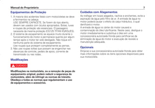 Manual do Proprietário 7
Equipamentos de Proteção
1. A maioria dos acidentes fatais com motocicletas se deve
a ferimentos na cabeça.
USE SEMPRE CAPACETE. Se forem do tipo aberto,
devem ser usados com óculos apropriados. Botas, luvas
e roupas de proteção são essenciais. O passageiro
necessita da mesma proteção (CG125 TITAN KS/KSE/ES).
2. O sistema de escapamento se aquece muito durante o
funcionamento do motor e permanece quente por algum
tempo após o motor ter sido desligado. Não toque em
nenhuma parte do sistema de escapamento.
Use roupas que protejam completamente as pernas.
3. Não use roupas soltas que possam se enganchar nas
alavancas de controle, pedais de apoio, corrente de
transmissão ou nas rodas.
Modificações
c
Modificações na motocicleta, ou a remoção de peças do
equipamento original, podem reduzir a segurança da
motocicleta, além de infringir as normas de trânsito.
Obedeça a todas as normas que regulamentam o uso
de equipamentos e acessórios.
Cuidados com Alagamentos
Ao trafegar em locais alagados, riachos e enchentes, evite a
aspiração da água pelo filtro de ar. A entrada de água no
motor poderá causar o efeito do calço hidráulico, o qual
danificará o motor.
A entrada de água no cárter do motor causará a
contaminação do óleo lubrificante. Neste caso, desligue o
motor imediatamente e substitua o óleo em uma
concessionária autorizada Honda para certificar-se da
eliminação da água do motor e execução de revisão e
manutenção adequada.
Opcionais
Dirija-se a sua concessionária autorizada Honda para obter
mais informações sobre os itens opcionais disponíveis para
sua motocicleta.
D2203-MAN-0319/KSE/2003/16ª 29.01.2003 08:57 Page 7
 