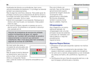 fiscalização de trânsito e as ambulâncias, bem como
veículos precedidos de batedores. E o privilégio se estende
também aos estacionamentos.
Mas há algumas coisinhas a observar. Para poder gozar do
privilégio é preciso que os dispositivos de alarme sonoro e
iluminação vermelha intermitente, – indicativos de urgência
– estejam acionados. Se for o caso:
• deixe livre a passagem à sua esquerda. Desloque-se à
direita e até mesmo pare, se necessário. Vidas podem
estar em jogo;
• se você for pedestre, aguarde no passeio ao ouvir o
alarme sonoro. Só atravesse a rua quando o veículo já
tiver passado por ali.
Na maior parte das vezes, a
circulação de veículos pelas vias
públicas deve ser feita pelo lado
direito.
Mas às vezes é preciso deslocar-
se lateralmente, para trocar de
pista ou fazer uma conversão à
direita ou à esquerda. Nesse
caso, cuide de sinalizar com bastante antecedência sua
intenção.
Veículos de prestadores de serviços de utilidade
pública (companhias de água, luz, esgoto,
telefone, etc.) também têm prioridade de parada e
estacionamento no local em que estiverem
trabalhando. Mas o local deve estar bem sinalizado,
segundo as normas do CONTRAN.
Para virar à direita, por
exemplo, faça uso das setas e
aproxime-se tanto quanto
possível da margem direita da
via enquanto reduz
gradualmente a velocidade.
Na hora de ultrapassar,
também é preciso tomar
alguns cuidados. Vejamos.
Ultrapassagens
Aqui chegamos a um ponto
realmente delicado. As
ultrapassagens são uma das
principais causas de acidentes
e precisam ser realizadas com
toda prudência, e segundo
procedimentos
regulamentares.
Algumas Regras Básicas:
1.Ultrapasse sempre pela esquerda e apenas nos trechos
permitidos.
2. Nunca ultrapasse no acostamento das estradas. Este
espaço é destinado a paradas e saídas de emergência.
3. Se outro carro o estiver ultrapassando ou tiver sinalizado
seu desejo de fazê-lo, dê a preferência. Aguarde sua
vez.
4. Certifique-se de que a faixa da esquerda está livre, e de
que há espaço suficiente para a manobra.
Manual do Condutor
94
CONDUTOR/CG125 Titan/2003/4ª 29.01.2003 11:36 Page 94
 