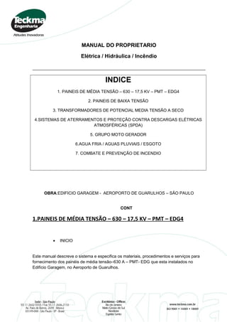 MANUAL DO PROPRIETARIO
Elétrica / Hidráulica / Incêndio
INDICE
1. PAINEIS DE MÉDIA TENSÃO – 630 – 17,5 KV – PMT – EDG4
2. PAINEIS DE BAIXA TENSÃO
3. TRANSFORMADORES DE POTENCIAL MEDIA TENSÃO A SECO
4.SISTEMAS DE ATERRAMENTOS E PROTEÇÃO CONTRA DESCARGAS ELÉTRICAS
ATMOSFÉRICAS (SPDA)
5. GRUPO MOTO GERADOR
6.AGUA FRIA / AGUAS PLUVIAIS / ESGOTO
7. COMBATE E PREVENÇÃO DE INCENDIO
OBRA:EDIFICIO GARAGEM - AEROPORTO DE GUARULHOS – SÃO PAULO
CONT
1.PAINEIS DE MÉDIA TENSÃO – 630 – 17,5 KV – PMT – EDG4
• INICIO
Este manual descreve o sistema e especifica os materiais, procedimentos e serviços para
fornecimento dos painéis de média tensão–630 A – PMT- EDG que esta instalados no
Edifício Garagem, no Aeroporto de Guarulhos.
 