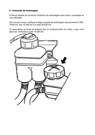 8 - Comando da embreagem

O Niva é dotado de comando hidráulico da embreagem para maior, suavidade na
sua utilização.

Em veículos novos, verifique a folga no pedal da embreagem aos primeiros 2.000-
3.000 km, aos 10.000 km e a cada 20.000 km.

O reservatório de fluido do sistema fica no compartimento do motor, e seu nível
deve ser verificado a cada 10.000 km.
 