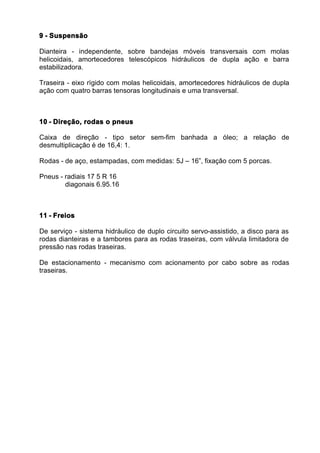 9 - Suspensão

Dianteira - independente, sobre bandejas móveis transversais com molas
helicoidais, amortecedores telescópicos hidráulicos de dupla ação e barra
estabilizadora.

Traseira - eixo rígido com molas helicoidais, amortecedores hidráulicos de dupla
ação com quatro barras tensoras longitudinais e uma transversal.



10 - Direção, rodas o pneus

Caixa de direção - tipo setor sem-fim banhada a óleo; a relação de
desmultiplicação é de 16,4: 1.

Rodas - de aço, estampadas, com medidas: 5J – 16”, fixação com 5 porcas.

Pneus - radiais 17 5 R 16
        diagonais 6.95.16



11 - Freios

De serviço - sistema hidráulico de duplo circuito servo-assistido, a disco para as
rodas dianteiras e a tambores para as rodas traseiras, com válvula limitadora de
pressão nas rodas traseiras.

De estacionamento - mecanismo com acionamento por cabo sobre as rodas
traseiras.
 