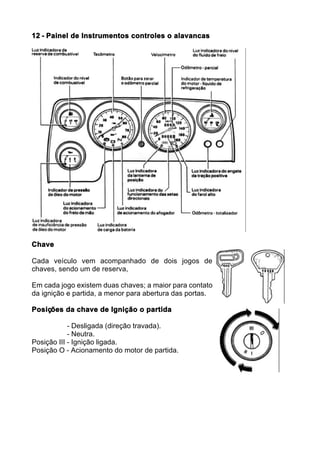 12 - Painel de Instrumentos controles o alavancas




Chave

Cada veículo vem acompanhado de dois jogos de
chaves, sendo um de reserva,

Em cada jogo existem duas chaves; a maior para contato
da ignição e partida, a menor para abertura das portas.

Posições da chave de Ignição o partida

            - Desligada (direção travada).
            - Neutra.
Posição III - Ignição ligada.
Posição O - Acionamento do motor de partida.
 