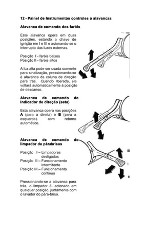 12 - Painel de Instrumentos controles o alavancas

Alavanca de comando dos faróis

Este alavanca opera em duas
posições, estando a chave de
ignição em I e III e acionando-se o
interrupto das luzes externas.

Posição I - faróis baixos
Posição II - faróis altos

A luz alta pode ser usada somente
para sinalização, pressionando-se
é alavanca da coluna de direção
para trás. Quando liberada, ela
voltará automaticamente à posição
de descanso.

Alavanca de comando              do
Indicador de direção (seta)

Esta alavanca opera nas posições
A (para a direita) o B (para a
esquerda).      com      retorno
automático.



Alavanca de comando              do
limpador de pára
               -brisas

Posição I – Limpadores
              desligados
Posição II – Funcionamento
              intermitente
Posição III – Funcionamento
              continuo

Pressionando-se a alavanca para
trás, o limpador é acionado em
qualquer posição, juntamente com
o lavador do pára-brisa.
 