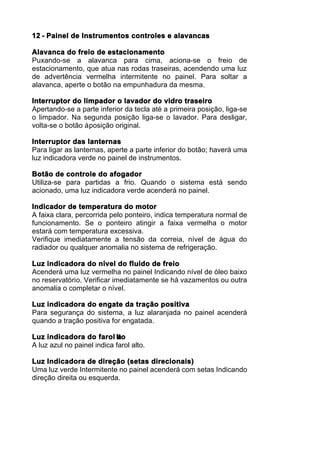 12 - Painel de Instrumentos controles e alavancas

Alavanca do freio de estacionamento
Puxando-se a alavanca para cima, aciona-se o freio de
estacionamento, que atua nas rodas traseiras, acendendo uma luz
de advertência vermelha intermitente no painel. Para soltar a
alavanca, aperte o botão na empunhadura da mesma.

Interruptor do limpador o lavador do vidro traseiro
Apertando-se a parte inferior da tecla até a primeira posição, liga-se
o limpador. Na segunda posição liga-se o lavador. Para desligar,
volta-se o botão à posição original.

Interruptor das lanternas
Para ligar as lanternas, aperte a parte inferior do botão; haverá uma
luz indicadora verde no painel de instrumentos.

Botão de controle do afogador
Utiliza-se para partidas a frio. Quando o sistema está sendo
acionado, uma luz indicadora verde acenderá no painel.

Indicador de temperatura do motor
A faixa clara, percorrida pelo ponteiro, indica temperatura normal de
funcionamento. Se o ponteiro atingir a faixa vermelha o motor
estará com temperatura excessiva.
Verifique imediatamente a tensão da correia, nível de água do
radiador ou qualquer anomalia no sistema de refrigeração.

Luz indicadora do nível do fluido de freio
Acenderá uma luz vermelha no painel Indicando nível de óleo baixo
no reservatório. Verificar imediatamente se há vazamentos ou outra
anomalia o completar o nível.

Luz indicadora do engate da tração positiva
Para segurança do sistema, a luz alaranjada no painel acenderá
quando a tração positiva for engatada.

Luz indicadora do farol lto  a
A luz azul no painel indica farol alto.

Luz Indicadora de direção (setas direcionais)
Uma luz verde Intermitente no painel acenderá com setas Indicando
direção direita ou esquerda.
 