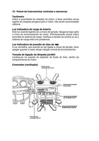 12 - Painel de Instrumentos controles e alavancas

Tacômetro
Indica a quantidade de rotações do motor, a faixa vermelha acusa
regime de rotações perigoso para o motor, não sendo recomendado
utilizá-la.

Luz indicadora da carga da bateria
Este luz acende ligando-se a chave de ignição. Apaga-se logo após
o início do funcionamento do motor. Permanecendo acesa indica
anomalia no sistema de carga. Verifique a tensão da correia ou se a
sistema de carga está com problemas.

Luz Indicadora da pressão do óleo do mo    tor
A luz vermelha, que acende ao ser ligada a chave de ignição, deve
apagar quando o motor atingir rotação normal de funcionamento.

Tomada de ligação da lâmpada portátil
Localiza-se no suporte do depósito de fluido de freio, dentro do
compartimento do motor.

Comandos (ventilação)
 