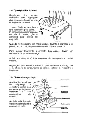 13 - Operação dos bancos

Regulagem      dos     bancos
dianteiros para regulagem
dos assentos dianteiros use
os seguintes controles.

1. para frente e para trás -
gire a alavanca para baixo.
2. para pequena inclinação do
encosto do banco, gire a
alavanca para direita ou
esquerda.

Quando for necessário um maior ângulo, levante a alavanca 2 e
posicione o encosto na posição desejada. Trave a alavanca,

Para reclinar totalmente o encosto (tipo cama), devem ser
removidos os apoios de cabeça.

3. Acione a alavanca nº 3 para o acesso de passageiros ao banco
traseiro.

Regulagem dos assentos traseiros: para aumentar o espaço do
compartimento de carga, recline os bancos, soltando os respectivos
fixadores.


14 - Cintos de segurança

A utilização dos cintos
de      segurança,      é
obrigatória por lei; eles
garantem proteção ao
motorista     e      aos
passageiros            do
veículo.

Ao lado está ilustrado
o sistema completo do
conjunto do cinto.
 