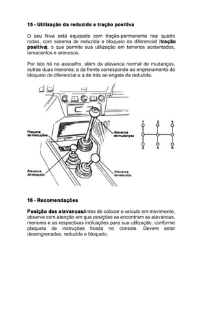15 - Utilização da reduzida e tração positiva

O seu Niva está equipado com tração-permanente nas quatro
rodas, com sistema de reduzida e bloqueio do diferencial (tração
positiva o que permite sua utilização em terrenos acidentados,
        ),
lamacentos e arenosos.

Por isto há no assoalho, além da alavanca normal de mudanças,
outras duas menores; a da frente corresponde ao engrenamento do
bloqueio do diferencial e a de trás ao engate da reduzida.




16 - Recomendações

Posição das alavancas:  Antes de colocar o veículo em movimento,
observe com atenção em que posições se encontram as alavancas,
menores e as respectivas indicações para sua utilização, conforme
plaqueta de instruções fixada no console. Devem estar
desengrenadas, reduzida e bloqueio.
 