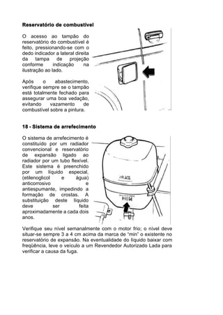 Reservatório de combustível

O acesso ao tampão do
reservatório do combustível é
feito, pressionando-se com o
dedo indicador a lateral direita
da     tampa     de   projeção
conforme       indicação     na
ilustração ao lado.

Após      o   abastecimento,
verifique sempre se o tampão
está totalmente fechado para
assegurar uma boa vedação,
evitando    vazamento      de
combustível sobre a pintura.


18 - Sistema de arrefecimento

O sistema de arrefecimento é
constituído por um radiador
convencional e reservatório
de expansão ligado ao
radiador por um tubo flexível.
Este sistema é preenchido
por um líquido especial,
(etilenoglicol     e    água)
anticorrosivo                e
antiespumante, impedindo a
formação de crostas. A
substituição deste líquido
deve           ser       feita
aproximadamente a cada dois
anos.

Verifique seu nível semanalmente com o motor frio; o nível deve
situar-se sempre 3 a 4 cm acima da marca de “min” o existente no
reservatório de expansão. Na eventualidade do líquido baixar com
freqüência, leve o veículo a um Revendedor Autorizado Lada para
verificar a causa da fuga.
 