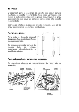 19 - Pneus

É essencial, para a segurança do veículo, que sejam sempre
mantidas, a pressão recomendada. Faça essa verificação pelo
menos a cada quinze dias com os pneus frios, incluindo o pneu
sobressalente, que deve ser calibrado com a mais alta pressão
recomendada.

Sobrecarga e falta ou excesso de pressão reduzem a vida útil do
pneu, e aumentam o consumo de combustível.


Rodízio dos pneus

Para evitar o desgaste desigual
dos pneus, faça o rodízio conforme
o esquema ao lado.

Os pneus devem rodar sempre do
mesmo       lado    do veículo,
observando obrigatoriamente o
sentido de rotação.



Roda sobressalente, ferramentas e macaco.

Os acessórios alojados no compartimento do motor são os
seguintes:
 