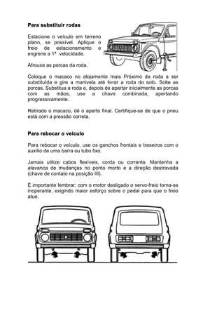 Para substituir rodas

Estacione o veículo em terreno
plano, se possível. Aplique o
freio de estacionamento e
engrene a 1ª velocidade.

Afrouxe as porcas da roda.

Coloque o macaco no alojamento mais Próximo da roda a ser
substituída e gire a manivela até livrar a roda do solo. Solte as
porcas. Substitua a roda e, depois de apertar inicialmente as porcas
com as mãos, use a chave combinada, apertando
progressivamente.

Retirado o macaco, dê o aperto final. Certifique-se de que o pneu
está com a pressão correta.


Para rebocar o veículo

Para rebocar o veículo, use os ganchos frontais e traseiros com o
auxílio de uma barra ou tubo fixo.

Jamais utilize cabos flexíveis, corda ou corrente. Mantenha a
alavanca de mudanças no ponto morto e a direção destravada
(chave de contato na posição III).

É importante lembrar: com o motor desligado o servo-freio torna-se
inoperante, exigindo maior esforço sobre o pedal para que o freio
atue.
 