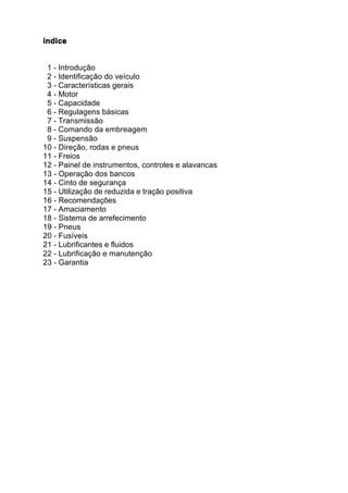 índice


 1 - Introdução
 2 - Identificação do veículo
 3 - Características gerais
 4 - Motor
 5 - Capacidade
 6 - Regulagens básicas
 7 - Transmissão
 8 - Comando da embreagem
 9 - Suspensão
10 - Direção, rodas e pneus
11 - Freios
12 - Painel de instrumentos, controles e alavancas
13 - Operação dos bancos
14 - Cinto de segurança
15 - Utilização de reduzida e tração positiva
16 - Recomendações
17 - Amaciamento
18 - Sistema de arrefecimento
19 - Pneus
20 - Fusíveis
21 - Lubrificantes e fluidos
22 - Lubrificação e manutenção
23 - Garantia
 