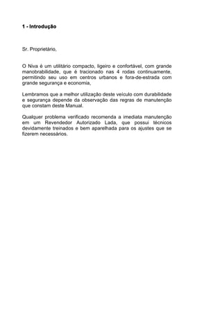 1 - Introdução



Sr. Proprietário,


O Niva é um utilitário compacto, ligeiro e confortável, com grande
manobrabilidade, que é tracionado nas 4 rodas continuamente,
permitindo seu uso em centros urbanos e fora-de-estrada com
grande segurança e economia,

Lembramos que a melhor utilização deste veículo com durabilidade
e segurança depende da observação das regras de manutenção
que constam deste Manual.

Qualquer problema verificado recomenda a imediata manutenção
em um Revendedor Autorizado Lada, que possui técnicos
devidamente treinados e bem aparelhada para os ajustes que se
fizerem necessários.
 
