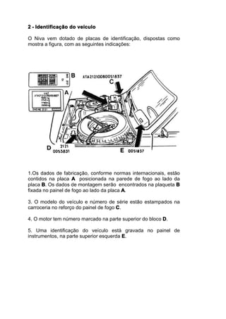 2 - Identificação do veículo

O Niva vem dotado de placas de identificação, dispostas como
mostra a figura, com as seguintes indicações:




1.Os dados de fabricação, conforme normas internacionais, estão
contidos na placa A posicionada na parede de fogo ao lado da
placa B. Os dados de montagem serão encontrados na plaqueta B
fixada no painel de fogo ao lado da placa A.

3. O modelo do veículo e número de série estão estampados na
carroceria no reforço do painel de fogo C.

4. O motor tem número marcado na parte superior do bloco D.

5. Uma identificação do veículo está gravada no painel de
instrumentos, na parte superior esquerda E.
 