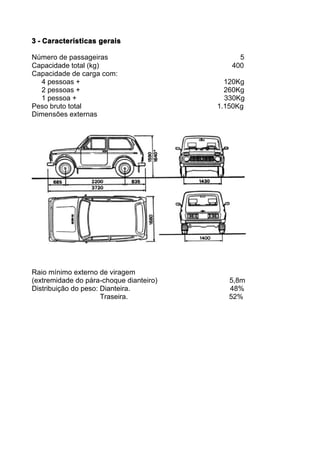 3 - Características gerais

Número de passageiras                         5
Capacidade total (kg)                       400
Capacidade de carga com:
   4 pessoas +                             120Kg
   2 pessoas +                             260Kg
   1 pessoa +                              330Kg
Peso bruto total                         1.150Kg
Dimensões externas




Raio mínimo externo de viragem
(extremidade do pára-choque dianteiro)      5,8m
Distribuição do peso: Dianteira.            48%
                      Traseira.             52%
 