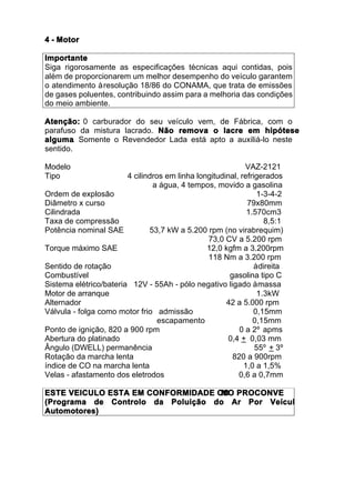 4 - Motor

Importante
Siga rigorosamente as especificações técnicas aqui contidas, pois
além de proporcionarem um melhor desempenho do veículo garantem
o atendimento à resolução 18/86 do CONAMA, que trata de emissões
de gases poluentes, contribuindo assim para a melhoria das condições
do meio ambiente.

Atenção: 0 carburador do seu veículo vem, de Fábrica, com o
parafuso da mistura lacrado. Não remova o lacre em hipótese
alguma. Somente o Revendedor Lada está apto a auxiliá-lo neste
sentido.

Modelo                                                      VAZ-2121
Tipo                    4 cilindros em linha longitudinal, refrigerados
                                a água, 4 tempos, movido a gasolina
Ordem de explosão                                                1-3-4-2
Diâmetro x curso                                             79x80mm
Cilindrada                                                   1.570cm3
Taxa de compressão                                                 8,5:1
Potência nominal SAE           53,7 kW a 5.200 rpm (no virabrequim)
                                                73,0 CV a 5.200 rpm
Torque máximo SAE                               12,0 kgfm a 3.200rpm
                                                118 Nm a 3.200 rpm
Sentido de rotação                                              à direita
Combustível                                            gasolina tipo C
Sistema elétrico/bateria 12V - 55Ah - pólo negativo ligado à massa
Motor de arranque                                                1.3kW
Alternador                                            42 a 5.000 rpm
Válvula - folga como motor frio admissão                       0,15mm
                                  escapamento                  0,15mm
Ponto de ignição, 820 a 900 rpm                           0 a 2º apms
Abertura do platinado                                  0,4 + 0,03 mm
Ângulo (DWELL) permanência                                      55º + 3º
Rotação da marcha lenta                                 820 a 900rpm
índice de CO na marcha lenta                                1,0 a 1,5%
Velas - afastamento dos eletrodos                         0,6 a 0,7mm

ESTE VEICULO ESTA EM CONFORMIDADE CO PROCONVE
                                   MO
(Programa de Controlo da Poluição do Ar Por Veícul
Automotores)
 