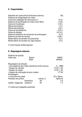 5 - Capacidades


Depósito de combustível (Incluindo reserva)                 42L
Sistema de refrigeração do motor
(incluindo calefação da carroceria) (*)                  10,7L
Sistema de lubrificação do motor (com filtro)            3,75L
Caixa de mudanças                                       1,35 L
Diferencial traseiro                                     1,3 L
Diferencial dianteiro                                    0,9 L
Caixa de transferência                                  0,75 L
Caixa de direção                                       0,215 L
Sistema hidráulico de comando da embreagem                0,2 L
Sistema de freio de serviço                             0,66 L
Reservatório do lavador do pára-brisa                     4,0 L
Reservatório do lavador do vigia traseiro                 2,0 L

(*) Usar líquido antiferruginoso


6 - Regulagens básicas

Sistema de ignição
Velas tipo                 Bosch                        W8DC
                           NGK                         BP5ES

Regulagens da direção
• convergência das rodas dianteiras (entre pneus)     2 – 4MM
• Ângulo do câmber                                  0º 30’ + 20’
• Ângulo do caster                                  3º 30’ + 30’
• Ângulo de inclinação do pino mestre                   11º 30’
Embreagem
• curso livre do pedal                              25 a 35mm
Pressão dos pneus                    Libras (*)        kgf/Cm2
                     Dianteiros        26                   1,8
radiais / diagonais traseiros          24                   1,7

(*) Libras por polegada quadrada
 
