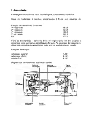 7 - Transmissão

 Embreagem - monodisco a seco, tipo diafragma, com comando hidráulico.

 Caixa de mudanças: 5 marchas sincronizadas à frente com alavanca de


 Relação de transmissão: 5 marchas
 1ª velocidade                                           3,67:1
 3ª velocidade                                           1,37:1
 4ª velocidade                                           1,00:1
 5ª velocidade                                           0,82:1
 Ré:                                                     3,52:1

 Caixa de transferência - apresenta trens de engrenagens com três árvores e
 diferencial entre as mesmas com bloqueio forçado. As alavancas de bloqueio do
 diferencial e engates das velocidades estão sobre o túnel do piso do veículo.

 Relações de redução

 velocidade superior                                      1,20:1
 velocidade inferior                                      2,13:1
 relação final                                            4,10:1

rama de funcionamento dos eixos e cardãs:
 Diagrama de funcionamento dos eixos e cardãs:
 