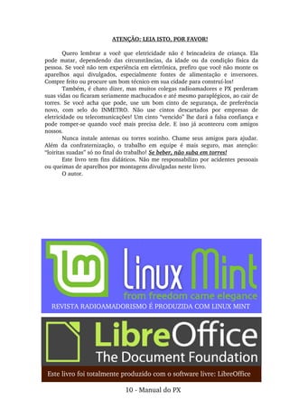 ATENÇÃO: LEIA ISTO, POR FAVOR!
Quero  lembrar  a  você  que  eletricidade  não  é  brincadeira  de  criança.  Ela 
pode  matar,  dependendo  das  circunstâncias,  da  idade  ou  da  condição  física  da 
pessoa. Se você não tem experiência em eletrônica, prefiro que você não monte os 
aparelhos  aqui  divulgados,  especialmente  fontes  de  alimentação  e  inversores. 
Compre feito ou procure um bom técnico em sua cidade para construí­los!
Também, é chato dizer, mas muitos colegas radioamadores e PX perderam 
suas vidas ou ficaram seriamente machucados e até mesmo paraplégicos, ao cair de 
torres.  Se  você  acha  que  pode,  use  um  bom  cinto  de  segurança,  de  preferência 
novo,  com  selo  do  INMETRO.  Não  use  cintos  descartados  por  empresas  de 
eletricidade ou telecomunicações! Um cinto “vencido” lhe dará a falsa confiança e 
pode  romper­se  quando  você  mais  precisa  dele.  E  isso  já  aconteceu  com  amigos 
nossos.
Nunca  instale  antenas  ou  torres  sozinho.  Chame seus amigos  para ajudar. 
Além  da  confraternização,  o  trabalho  em  equipe  é  mais  seguro,  mas  atenção: 
“loiritas suadas” só no final do trabalho! Se beber, não suba em torres!
Este livro tem fins didáticos. Não me responsabilizo por acidentes pessoais 
ou queimas de aparelhos por montagens divulgadas neste livro.
O autor.
Este livro foi totalmente produzido com o software livre: LibreOffice
REVISTA RADIOAMADORISMO É PRODUZIDA COM LINUX MINT
10 ­ Manual do PX
 