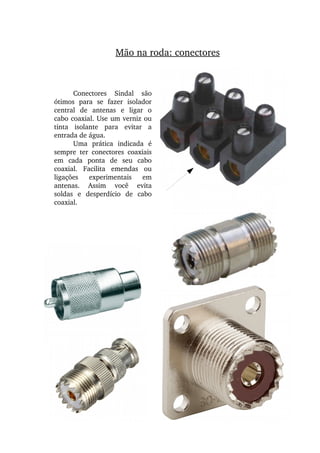 Mão na roda: conectores
Conectores  Sindal  são 
ótimos  para  se  fazer  isolador 
central  de  antenas  e  ligar  o 
cabo coaxial. Use um verniz ou 
tinta  isolante  para  evitar  a 
entrada de água.
Uma  prática  indicada  é 
sempre  ter  conectores  coaxiais 
em  cada  ponta  de  seu  cabo 
coaxial.  Facilita  emendas  ou 
ligações  experimentais  em 
antenas.  Assim  você  evita 
soldas  e  desperdício  de  cabo 
coaxial.
 