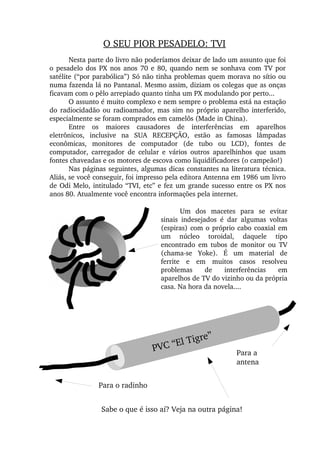 O SEU PIOR PESADELO: TVI
Nesta parte do livro não poderíamos deixar de lado um assunto que foi 
o pesadelo dos PX nos anos 70 e 80, quando nem se sonhava com TV por 
satélite (“por parabólica”) Só não tinha problemas quem morava no sítio ou 
numa fazenda lá no Pantanal. Mesmo assim, diziam os colegas que as onças 
ficavam com o pêlo arrepiado quanto tinha um PX modulando por perto...
O assunto é muito complexo e nem sempre o problema está na estação 
do radiocidadão ou radioamador, mas sim no próprio aparelho interferido, 
especialmente se foram comprados em camelôs (Made in China).
Entre  os  maiores  causadores  de  interferências  em  aparelhos 
eletrônicos,  inclusive  na  SUA  RECEPÇÃO,  estão  as  famosas  lâmpadas 
econômicas,  monitores  de  computador  (de  tubo  ou  LCD),  fontes  de 
computador,  carregador  de  celular  e  vários  outros  aparelhinhos  que  usam 
fontes chaveadas e os motores de escova como liquidificadores (o campeão!)
Nas páginas seguintes, algumas dicas constantes na literatura técnica. 
Aliás, se você conseguir, foi impresso pela editora Antenna em 1986 um livro 
de Odi Melo, intitulado “TVI, etc” e fez um grande sucesso entre os PX nos 
anos 80. Atualmente você encontra informações pela internet.
Um  dos  macetes  para  se  evitar 
sinais  indesejados  é  dar  algumas  voltas 
(espiras) com o próprio cabo coaxial em 
um  núcleo  toroidal,  daquele  tipo 
encontrado  em  tubos  de  monitor  ou  TV 
(chama­se  Yoke).  É  um  material  de 
ferrite  e  em  muitos  casos  resolveu 
problemas  de  interferências  em 
aparelhos de TV do vizinho ou da própria 
casa. Na hora da novela....
Para o radinho
PVC “El Tigre”
Para a 
antena
Sabe o que é isso aí? Veja na outra página!
 