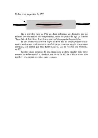 Eis  o  segredo:  tubo  de  PCV  de  duas  polegadas  de  diâmetro  por  no 
mínimo  50  centímetros  de  comprimento,  cheio  de  palha  de  aço  (o  famoso 
“Bom­Bril...). Este filtro deve ficar o mais próximo possível do radinho.
Só um alerta: cuidado com fiapos de Bom Bril no shack: podem causar 
curto­circuitos em equipamentos eletrônicos ou provocar alergia em pessoas 
alérgicas, sem contar que pode furar sua pele. Mas se resolver seu problema 
de TVI...
Teoria:  sinais  espúrios  de  alta  frequência  podem  circular  pela  parte 
externa do cabo coaxial e interferir em sinais de TV. Se o filtro acima não 
resolver, veja outras sugestões mais técnicas.
Vedar bem as pontas do PVC
 