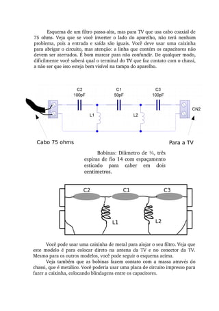 Esquema de um filtro passa­alta, mas para TV que usa cabo coaxial de 
75  ohms.  Veja  que  se  você  inverter  o  lado  do  aparelho,  não  terá  nenhum 
problema,  pois  a  entrada  e  saída  são  iguais.  Você  deve  usar  uma  caixinha 
para abrigar o circuito, mas atenção: a linha que contém os capacitores não 
devem ser aterrados. É bom marcar para não confundir. De qualquer modo, 
dificilmente você saberá qual o terminal do TV que faz contato com o chassi, 
a não ser que isso esteja bem visível na tampa do aparelho.
Bobinas: Diâmetro de ¾, três 
espiras de fio 14 com espaçamento 
esticado  para  caber  em  dois 
centímetros.
Cabo 75 ohms Para a TV
C2 C1 C3
L1 L2
Você pode usar uma caixinha de metal para alojar o seu filtro. Veja que 
este  modelo  é  para  colocar  direto  na  antena  da  TV  e  no  conector  da  TV. 
Mesmo para os outros modelos, você pode seguir o esquema acima.
Veja  também  que  as  bobinas  fazem  contato  com  a  massa  através  do 
chassi, que é metálico. Você poderia usar uma placa de circuito impresso para 
fazer a caixinha, colocando blindagens entre os capacitores.
 