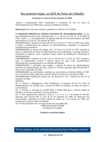 Em primeiro lugar, as LEIS da Faixa do Cidadão
Resolução nº 444, de 28 de setembro de 2006 
 Aprova  o  Regulamento  sobre  Canalização  e  Condições  de  Uso  da  Faixa  de 
Radiofreqüências de 27 MHz para o Serviço de Rádio do Cidadão.
 
Observação: Este texto não substitui o publicado no DOU de 10/10/2006.
 
O  CONSELHO  DIRETOR  DA  AGÊNCIA  NACIONAL  DE  TELECOMUNICAÇÕES,  no  uso 
das atribuições que lhe foram conferidas pelo art. 22 da Lei nº 9.472, de 16 de julho de 
1997, e pelo art. 35 do Regulamento da Agência Nacional de Telecomunicações, aprovado 
pelo Decreto nº 2.338, de 7 de outubro de 1997;
CONSIDERANDO o disposto no inciso VIII do art. 19 da Lei nº 9.472, de 1997, que atribui 
à  Anatel  a  administração  do  espectro  de  radiofreqüências,  expedindo  os  respectivos 
procedimentos normativos;
CONSIDERANDO os termos dos artigos 159 e 161 da Lei nº 9.472, de 1997, segundo os 
quais, na destinação de faixas de radiofreqüências será considerado o emprego racional e 
econômico do espectro e que, a qualquer tempo, poderá ser modificada a destinação de 
radiofreqüências;
CONSIDERANDO o disposto no inciso I do art. 214 da Lei nº 9.472, de 1997, segundo o 
qual,  os  regulamentos,  normas  e  demais  regras  em  vigor  serão  gradativamente 
substituídos por regulamentação a ser editada pela Agência;
CONSIDERANDO  a  solicitação  para  ampliar  o  número  de  canais  de  radiofreqüências 
previstos na regulamentação em vigor, Norma nº 01A/80, aprovada pela Portaria MC nº 
218, de 23 de setembro de 1980;
CONSIDERANDO as contribuições recebidas em decorrência da Consulta Pública nº 687, 
de 11 de abril de 2006, publicada no Diário Oficial da União de 12 de abril de 2006;
CONSIDERANDO  deliberação  tomada  em  sua  Reunião  nº  411,  realizada  no  dia  27  de 
setembro de 2006,
RESOLVE:
Art.  1º  Aprovar  o  Regulamento  sobre  Canalização  e  Condições  de  Uso  da  Faixa  de 
Radiofreqüências de 27 MHz para o Serviço de Rádio do Cidadão, na forma do Anexo a 
esta Resolução.
Art.  2º  Destinar  a  sub­faixa  de  26,960  MHz  a  27,860  MHz  para  o  Serviço  Rádio  do 
Cidadão, em caráter secundário e uso não exclusivo.
Art.  3º  Este  Regulamento  substitui  os  itens  nº  1,  3,  4,  5,  6  e  7  da  Norma  nº  01A/80, 
aprovada  pela  Portaria  MC  nº  218,  de  23  de  setembro  de  1980,  do  Ministério  das 
Comunicações,  publicada  no  Diário  Oficial  da  União  de  3  de  outubro  de  1980,  que 
regulamenta o Serviço Rádio do Cidadão.
Art. 4º Esta Resolução entra em vigor na data de sua publicação.
PLÍNIO DE AGUIAR JÚNIOR
Presidente do Conselho
Continua na próxima página
11 ­ Manual do PX
Nossa página: www.revistaradioamadorismo.blogspot.com.br 
 