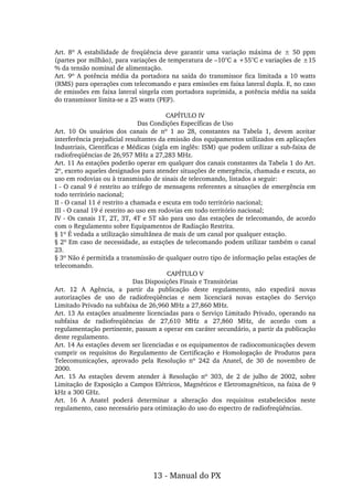 Art.  8º  A  estabilidade  de  freqüência  deve  garantir  uma  variação  máxima  de  ±  50  ppm 
(partes por milhão), para variações de temperatura de –10°C a +55°C e variações de ±15 
% da tensão nominal de alimentação.
Art. 9º A potência média da portadora na saída do transmissor fica limitada a 10 watts 
(RMS) para operações com telecomando e para emissões em faixa lateral dupla. E, no caso 
de emissões em faixa lateral singela com portadora suprimida, a potência média na saída 
do transmissor limita­se a 25 watts (PEP).
 
CAPÍTULO IV
Das Condições Específicas de Uso
Art.  10  Os  usuários  dos  canais  de  nº  1  ao  28,  constantes  na  Tabela  1,  devem  aceitar 
interferência prejudicial resultantes da emissão dos equipamentos utilizados em aplicações 
Industriais, Científicas e Médicas (sigla em inglês: ISM) que podem utilizar a sub­faixa de 
radiofreqüências de 26,957 MHz a 27,283 MHz.
Art. 11 As estações poderão operar em qualquer dos canais constantes da Tabela 1 do Art. 
2º, exceto aqueles designados para atender situações de emergência, chamada e escuta, ao 
uso em rodovias ou à transmissão de sinais de telecomando, listados a seguir:
I ­ O canal 9 é restrito ao tráfego de mensagens referentes a situações de emergência em 
todo território nacional;
II ­ O canal 11 é restrito a chamada e escuta em todo território nacional;
III ­ O canal 19 é restrito ao uso em rodovias em todo território nacional;
IV ­ Os canais 1T, 2T, 3T, 4T e 5T são para uso das estações de telecomando, de acordo 
com o Regulamento sobre Equipamentos de Radiação Restrita.
§ 1º É vedada a utilização simultânea de mais de um canal por qualquer estação.
§ 2º Em caso de necessidade, as estações de telecomando podem utilizar também o canal 
23.
§ 3º Não é permitida a transmissão de qualquer outro tipo de informação pelas estações de 
telecomando.
CAPÍTULO V
Das Disposições Finais e Transitórias
Art.  12  A  Agência,  a  partir  da  publicação  deste  regulamento,  não  expedirá  novas 
autorizações  de  uso  de  radiofreqüências  e  nem  licenciará  novas  estações  do  Serviço 
Limitado Privado na subfaixa de 26,960 MHz a 27,860 MHz.
Art. 13 As estações atualmente licenciadas para o Serviço Limitado Privado, operando na 
subfaixa  de  radiofreqüências  de  27,610  MHz  a  27,860  MHz,  de  acordo  com  a 
regulamentação pertinente, passam a operar em caráter secundário, a partir da publicação 
deste regulamento.
Art. 14 As estações devem ser licenciadas e os equipamentos de radiocomunicações devem 
cumprir os  requisitos do Regulamento  de Certificação e Homologação de Produtos para 
Telecomunicações,  aprovado  pela  Resolução  nº  242  da  Anatel,  de  30  de  novembro  de 
2000.
Art.  15  As  estações  devem  atender  à  Resolução  nº  303,  de  2  de  julho  de  2002,  sobre 
Limitação de Exposição a Campos Elétricos, Magnéticos e Eletromagnéticos, na faixa de 9 
kHz a 300 GHz.
Art.  16  A  Anatel  poderá  determinar  a  alteração  dos  requisitos  estabelecidos  neste 
regulamento, caso necessário para otimização do uso do espectro de radiofreqüências.
13 ­ Manual do PX
 