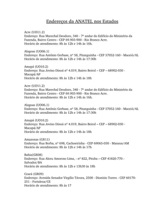 Endereços da ANATEL nos Estados
Acre (UO11.2) 
Endereço: Rua Marechal Deodoro, 340 ­ 7º andar do Edifício do Ministério da 
Fazenda, Bairro Centro ­ CEP 69.903­900 ­ Rio Branco Acre. 
Horário de atendimento: 8h às 12h e 14h às 16h. 
Alagoas (UO06.1) 
Endereço: Rua Antônio Gerbase, nº 58, Pitanguinha ­ CEP 57052­160 ­ Maceió/AL 
Horário de atendimento: 8h às 12h e 14h às 17:30h 
Amapá (UO10.2) 
Endereço: Rua Jovino Dinoá nº 4.019, Bairro Beirol – CEP – 68902­030 ­ 
Macapá/AP 
Horário de atendimento: 8h às 12h e 14h às 18h 
Acre (UO11.2) 
Endereço: Rua Marechal Deodoro, 340 ­ 7º andar do Edifício do Ministério da 
Fazenda, Bairro Centro ­ CEP 69.903­900 ­ Rio Branco Acre. 
Horário de atendimento: 8h às 12h e 14h às 16h. 
Alagoas (UO06.1) 
Endereço: Rua Antônio Gerbase, nº 58, Pitanguinha ­ CEP 57052­160 ­ Maceió/AL 
Horário de atendimento: 8h às 12h e 14h às 17:30h 
Amapá (UO10.2) 
Endereço: Rua Jovino Dinoá nº 4.019, Bairro Beirol – CEP – 68902­030 ­ 
Macapá/AP 
Horário de atendimento: 8h às 12h e 14h às 18h 
Amazonas (GR11) 
Endereço: Rua Borba, nº 698, Cachoeirinha ­ CEP 69065­030 ­ Manaus/AM 
Horário de atendimento: 8h às 12h e 14h às 17h 
Bahia(GR08) 
Endereço: Rua Alceu Amoroso Lima, ­ nº 822, Pituba – CEP 41820­770 ­ 
Salvador/BA 
Horário de atendimento: 8h às 12h e 13h30 às 18h 
Ceará (GR09) 
Endereço: Avenida Senador Virgílio Távora, 2500 ­ Dionísio Torres ­ CEP 60170­
251 ­ Fortaleza/CE 
Horário de atendimento: 8h às 17 
 